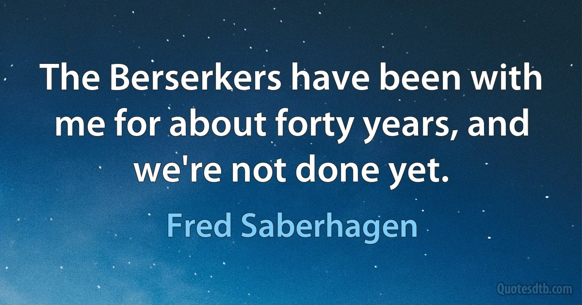 The Berserkers have been with me for about forty years, and we're not done yet. (Fred Saberhagen)