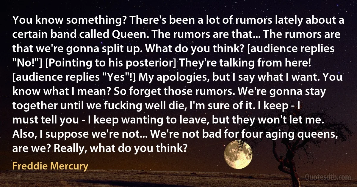 You know something? There's been a lot of rumors lately about a certain band called Queen. The rumors are that... The rumors are that we're gonna split up. What do you think? [audience replies "No!"] [Pointing to his posterior] They're talking from here! [audience replies "Yes"!] My apologies, but I say what I want. You know what I mean? So forget those rumors. We're gonna stay together until we fucking well die, I'm sure of it. I keep - I must tell you - I keep wanting to leave, but they won't let me. Also, I suppose we're not... We're not bad for four aging queens, are we? Really, what do you think? (Freddie Mercury)