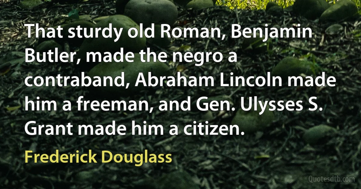 That sturdy old Roman, Benjamin Butler, made the negro a contraband, Abraham Lincoln made him a freeman, and Gen. Ulysses S. Grant made him a citizen. (Frederick Douglass)