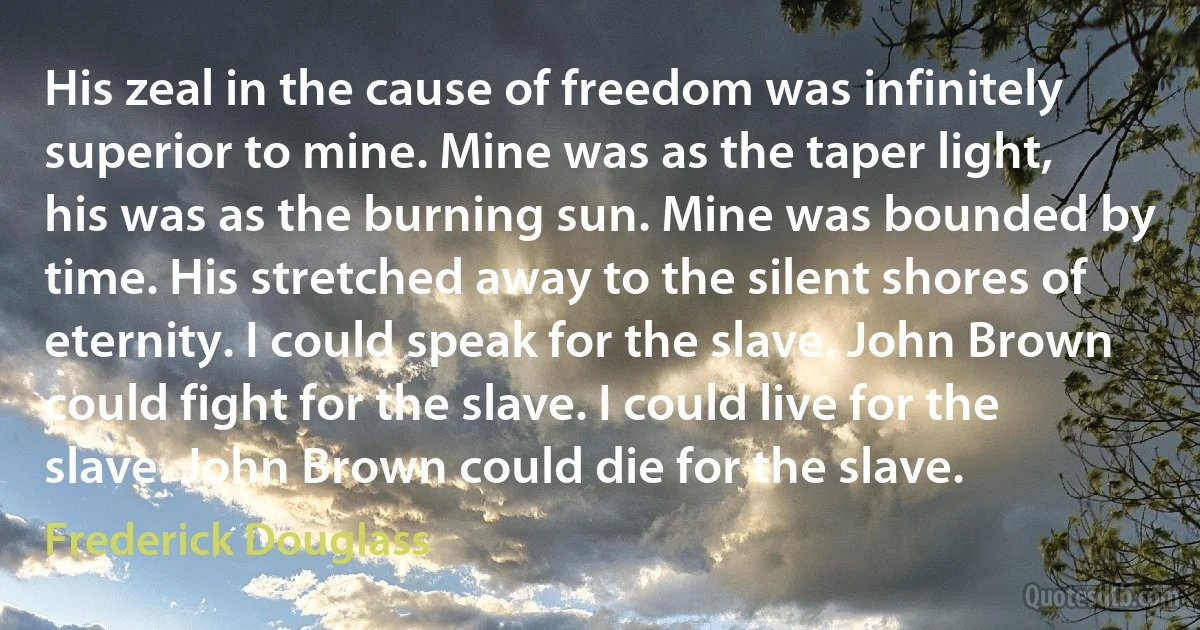 His zeal in the cause of freedom was infinitely superior to mine. Mine was as the taper light, his was as the burning sun. Mine was bounded by time. His stretched away to the silent shores of eternity. I could speak for the slave. John Brown could fight for the slave. I could live for the slave. John Brown could die for the slave. (Frederick Douglass)