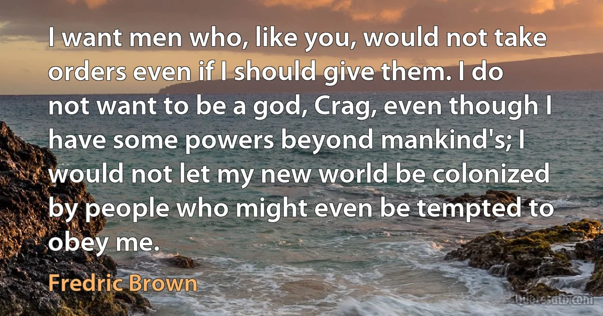 I want men who, like you, would not take orders even if I should give them. I do not want to be a god, Crag, even though I have some powers beyond mankind's; I would not let my new world be colonized by people who might even be tempted to obey me. (Fredric Brown)