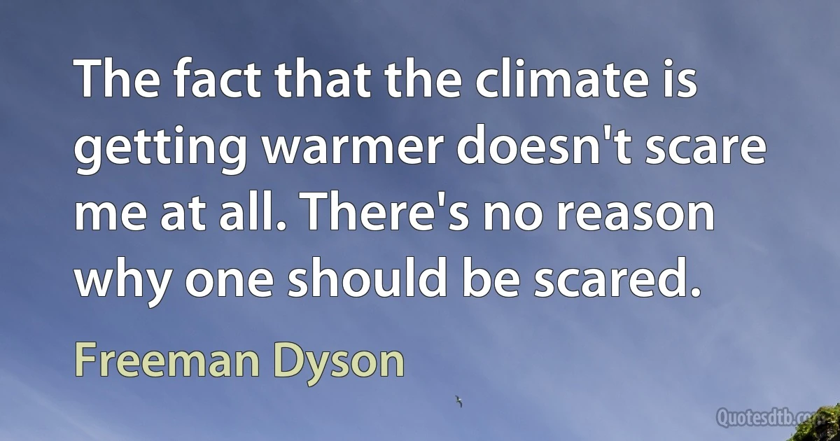 The fact that the climate is getting warmer doesn't scare me at all. There's no reason why one should be scared. (Freeman Dyson)