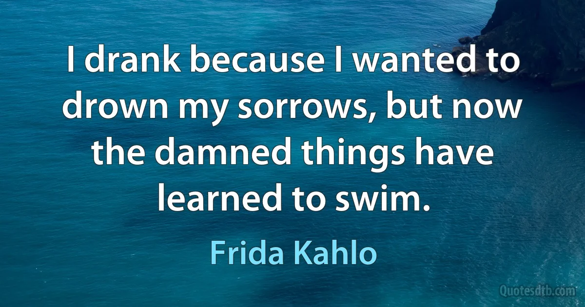 I drank because I wanted to drown my sorrows, but now the damned things have learned to swim. (Frida Kahlo)