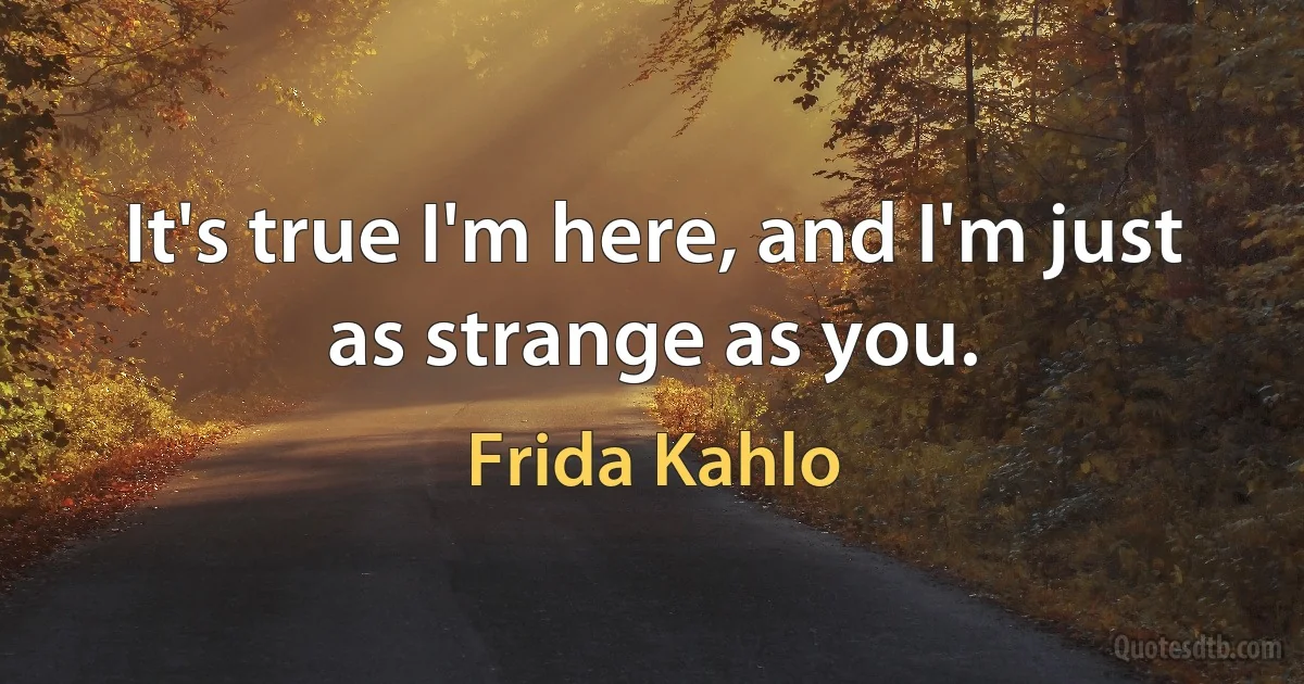 It's true I'm here, and I'm just as strange as you. (Frida Kahlo)