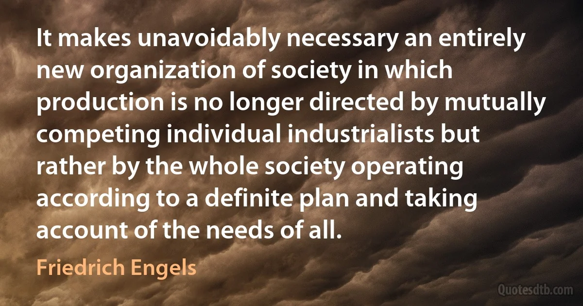 It makes unavoidably necessary an entirely new organization of society in which production is no longer directed by mutually competing individual industrialists but rather by the whole society operating according to a definite plan and taking account of the needs of all. (Friedrich Engels)