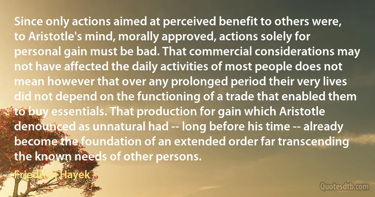 Since only actions aimed at perceived benefit to others were, to Aristotle's mind, morally approved, actions solely for personal gain must be bad. That commercial considerations may not have affected the daily activities of most people does not mean however that over any prolonged period their very lives did not depend on the functioning of a trade that enabled them to buy essentials. That production for gain which Aristotle denounced as unnatural had -- long before his time -- already become the foundation of an extended order far transcending the known needs of other persons. (Friedrich Hayek)