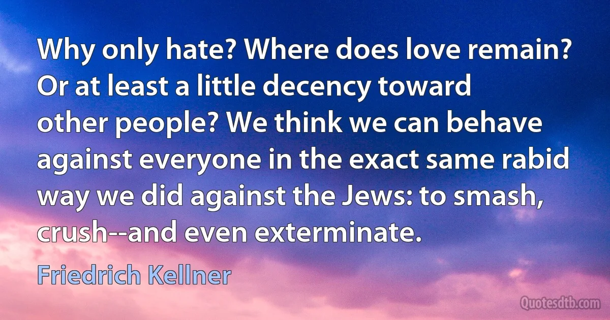 Why only hate? Where does love remain? Or at least a little decency toward other people? We think we can behave against everyone in the exact same rabid way we did against the Jews: to smash, crush--and even exterminate. (Friedrich Kellner)