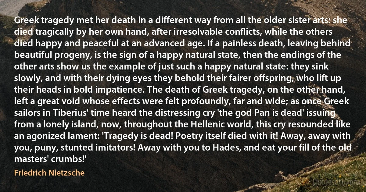 Greek tragedy met her death in a different way from all the older sister arts: she died tragically by her own hand, after irresolvable conflicts, while the others died happy and peaceful at an advanced age. If a painless death, leaving behind beautiful progeny, is the sign of a happy natural state, then the endings of the other arts show us the example of just such a happy natural state: they sink slowly, and with their dying eyes they behold their fairer offspring, who lift up their heads in bold impatience. The death of Greek tragedy, on the other hand, left a great void whose effects were felt profoundly, far and wide; as once Greek sailors in Tiberius' time heard the distressing cry 'the god Pan is dead' issuing from a lonely island, now, throughout the Hellenic world, this cry resounded like an agonized lament: 'Tragedy is dead! Poetry itself died with it! Away, away with you, puny, stunted imitators! Away with you to Hades, and eat your fill of the old masters' crumbs!' (Friedrich Nietzsche)