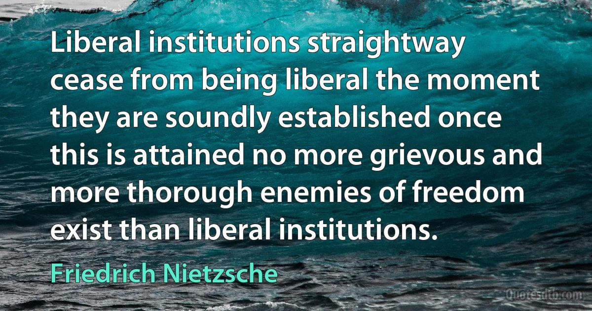 Liberal institutions straightway cease from being liberal the moment they are soundly established once this is attained no more grievous and more thorough enemies of freedom exist than liberal institutions. (Friedrich Nietzsche)