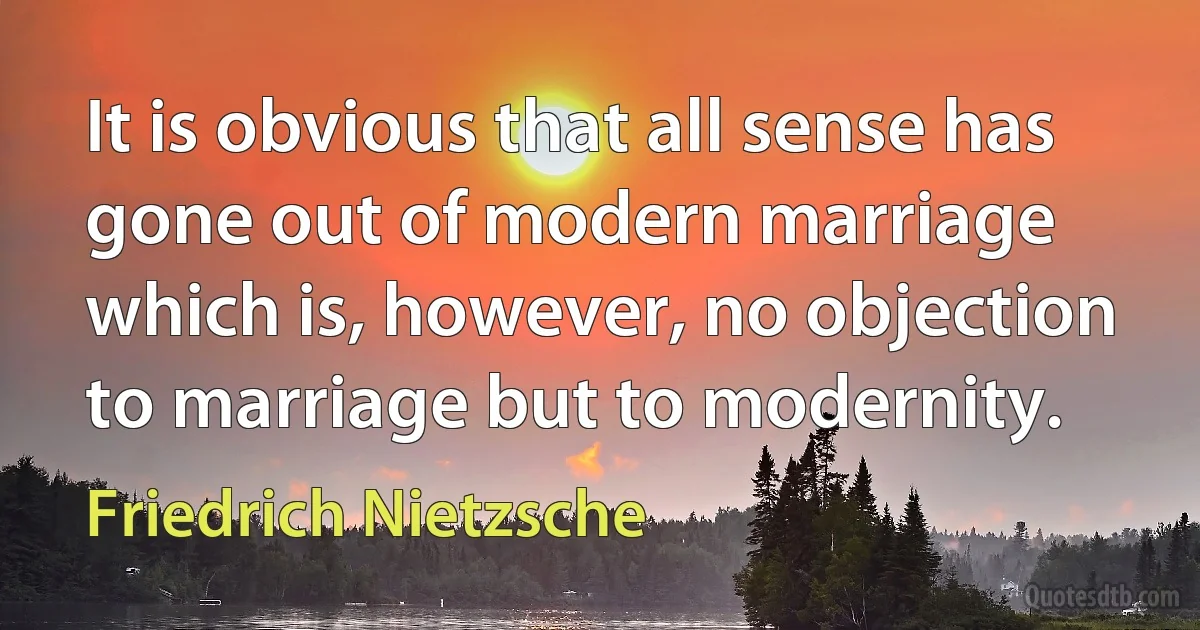 It is obvious that all sense has gone out of modern marriage which is, however, no objection to marriage but to modernity. (Friedrich Nietzsche)