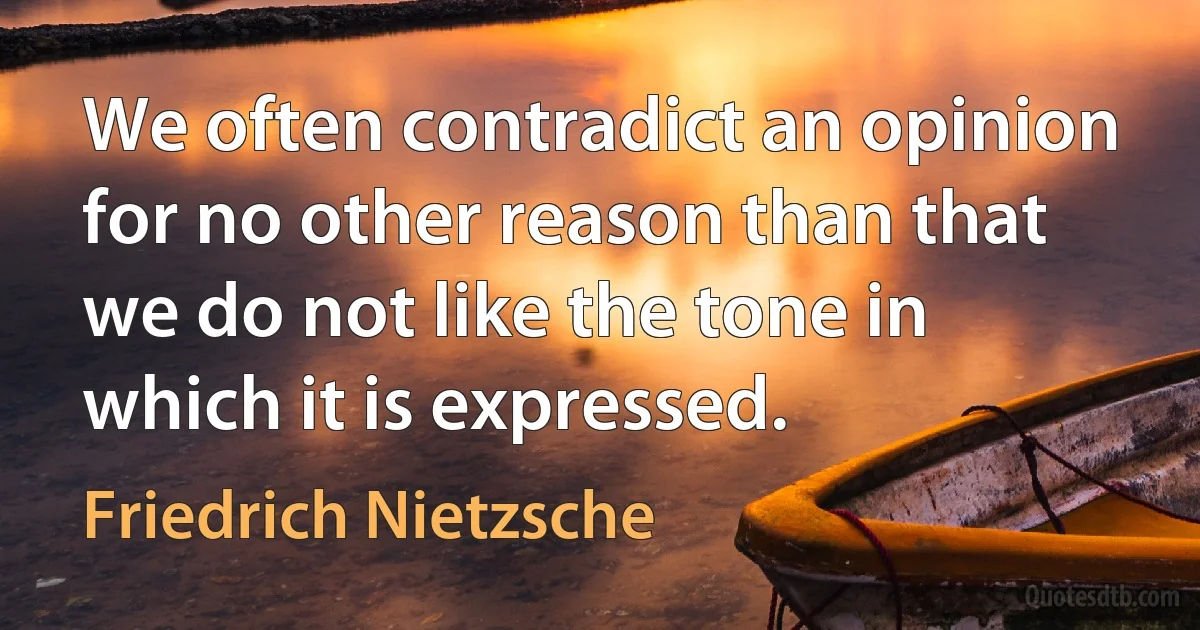 We often contradict an opinion for no other reason than that we do not like the tone in which it is expressed. (Friedrich Nietzsche)