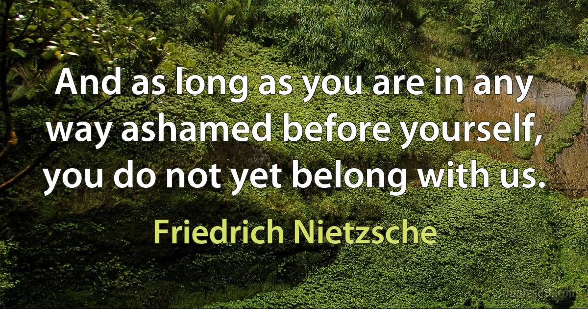 And as long as you are in any way ashamed before yourself, you do not yet belong with us. (Friedrich Nietzsche)