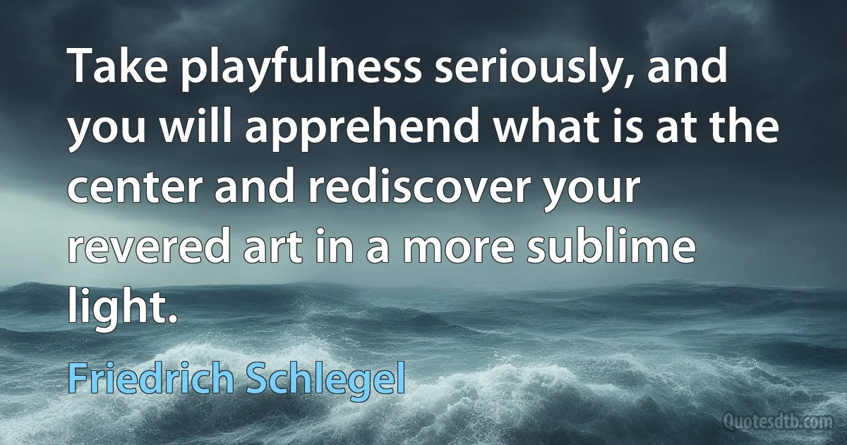 Take playfulness seriously, and you will apprehend what is at the center and rediscover your revered art in a more sublime light. (Friedrich Schlegel)