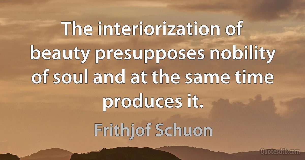 The interiorization of beauty presupposes nobility of soul and at the same time produces it. (Frithjof Schuon)