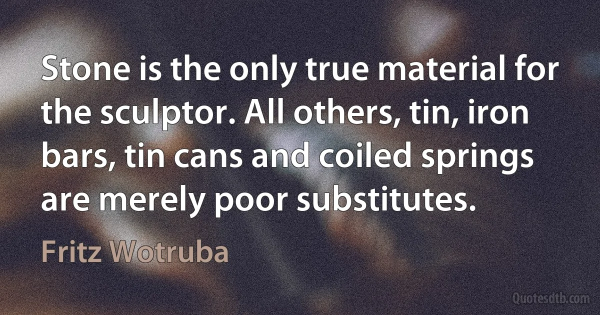 Stone is the only true material for the sculptor. All others, tin, iron bars, tin cans and coiled springs are merely poor substitutes. (Fritz Wotruba)