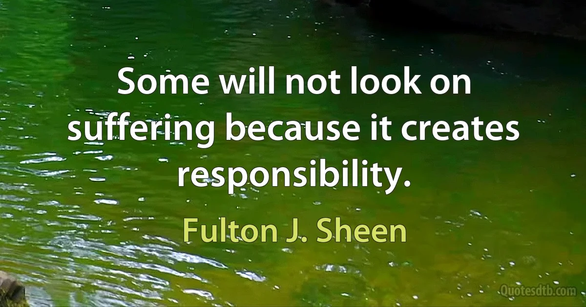 Some will not look on suffering because it creates responsibility. (Fulton J. Sheen)