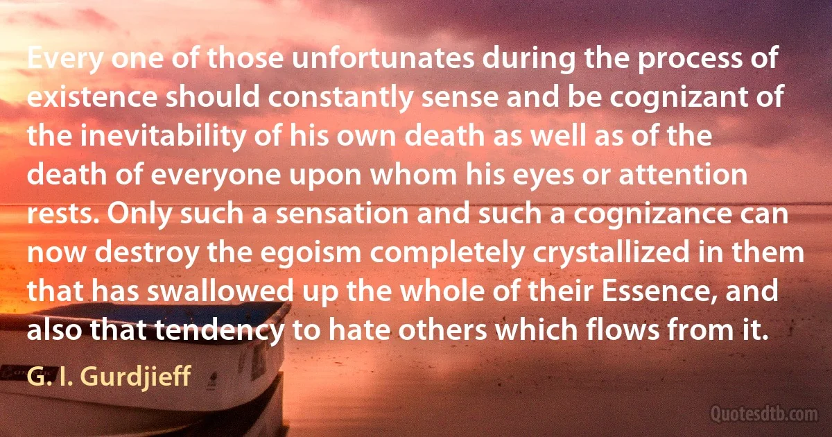 Every one of those unfortunates during the process of existence should constantly sense and be cognizant of the inevitability of his own death as well as of the death of everyone upon whom his eyes or attention rests. Only such a sensation and such a cognizance can now destroy the egoism completely crystallized in them that has swallowed up the whole of their Essence, and also that tendency to hate others which flows from it. (G. I. Gurdjieff)