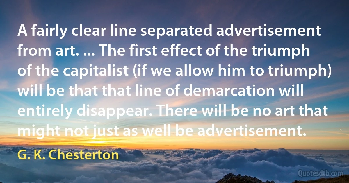 A fairly clear line separated advertisement from art. ... The first effect of the triumph of the capitalist (if we allow him to triumph) will be that that line of demarcation will entirely disappear. There will be no art that might not just as well be advertisement. (G. K. Chesterton)