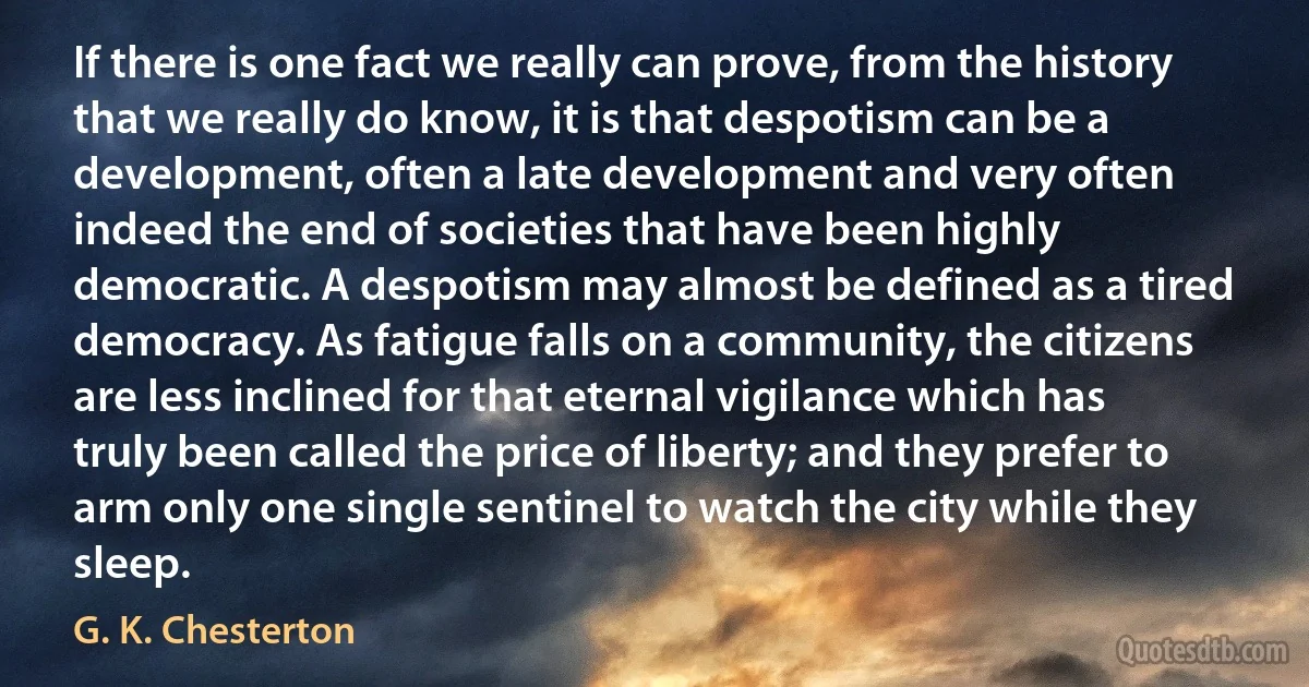 If there is one fact we really can prove, from the history that we really do know, it is that despotism can be a development, often a late development and very often indeed the end of societies that have been highly democratic. A despotism may almost be defined as a tired democracy. As fatigue falls on a community, the citizens are less inclined for that eternal vigilance which has truly been called the price of liberty; and they prefer to arm only one single sentinel to watch the city while they sleep. (G. K. Chesterton)