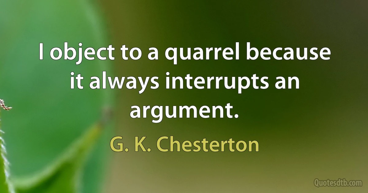 I object to a quarrel because it always interrupts an argument. (G. K. Chesterton)