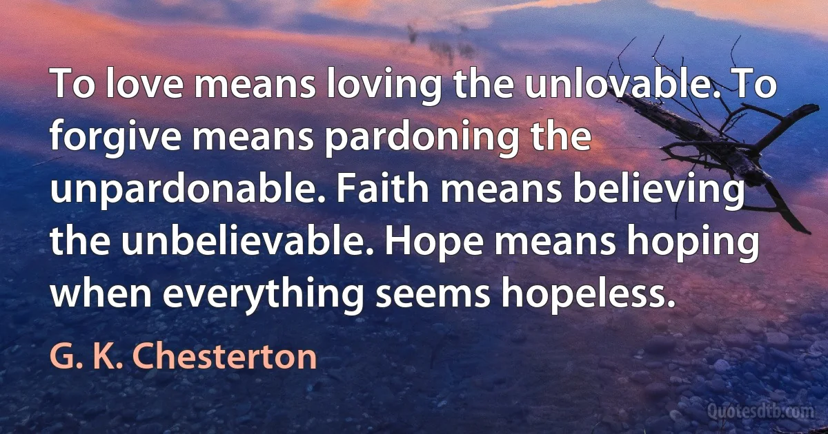 To love means loving the unlovable. To forgive means pardoning the unpardonable. Faith means believing the unbelievable. Hope means hoping when everything seems hopeless. (G. K. Chesterton)