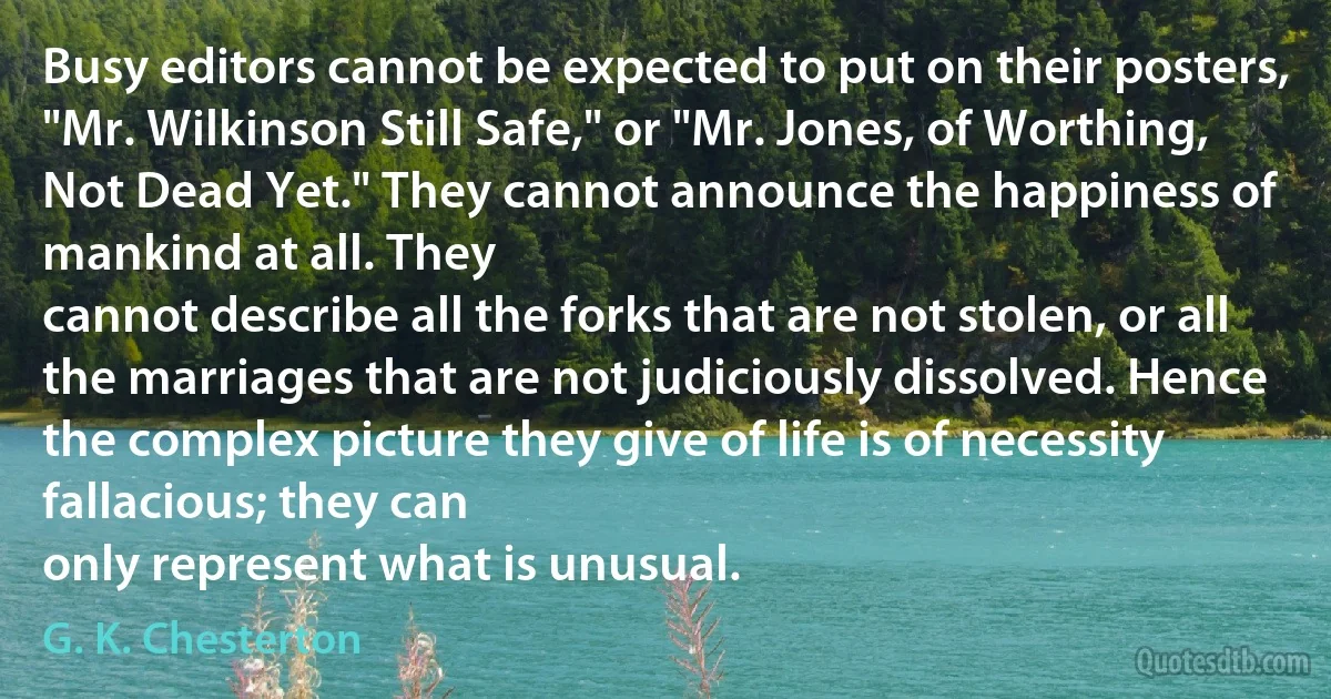 Busy editors cannot be expected to put on their posters, "Mr. Wilkinson Still Safe," or "Mr. Jones, of Worthing, Not Dead Yet." They cannot announce the happiness of mankind at all. They
cannot describe all the forks that are not stolen, or all the marriages that are not judiciously dissolved. Hence the complex picture they give of life is of necessity fallacious; they can
only represent what is unusual. (G. K. Chesterton)