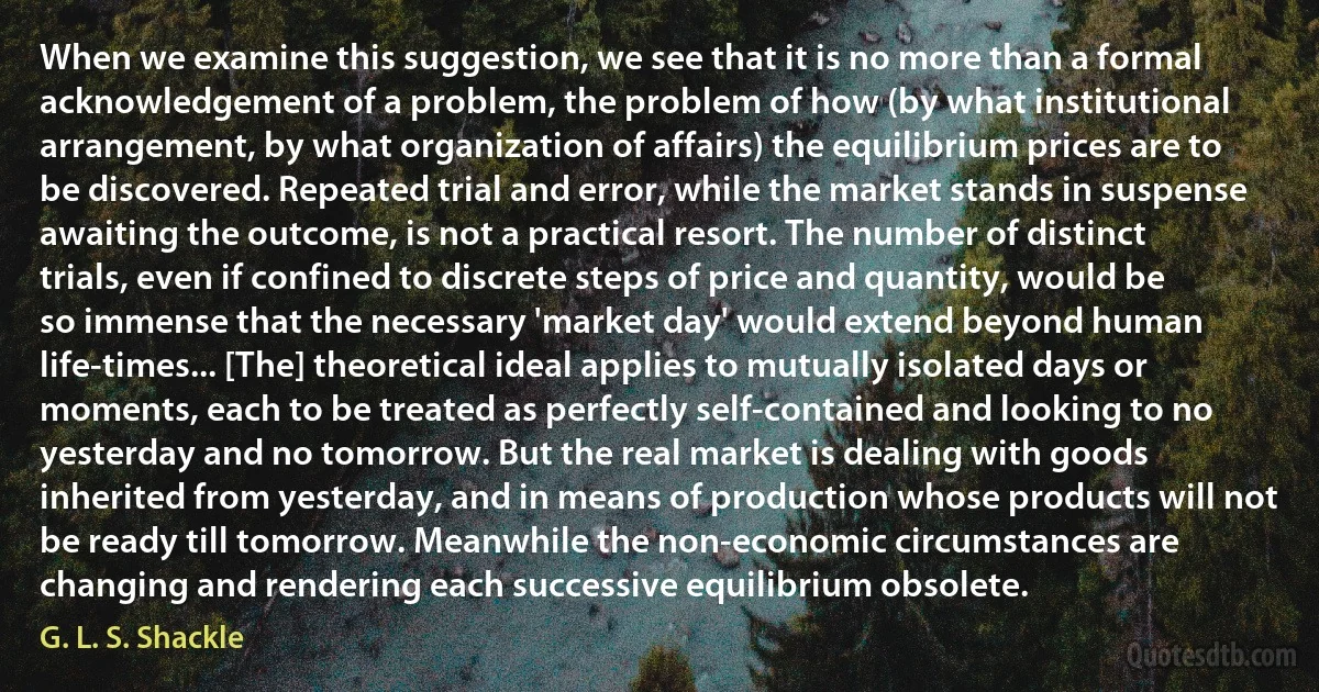 When we examine this suggestion, we see that it is no more than a formal acknowledgement of a problem, the problem of how (by what institutional arrangement, by what organization of affairs) the equilibrium prices are to be discovered. Repeated trial and error, while the market stands in suspense awaiting the outcome, is not a practical resort. The number of distinct trials, even if confined to discrete steps of price and quantity, would be so immense that the necessary 'market day' would extend beyond human life-times... [The] theoretical ideal applies to mutually isolated days or moments, each to be treated as perfectly self-contained and looking to no yesterday and no tomorrow. But the real market is dealing with goods inherited from yesterday, and in means of production whose products will not be ready till tomorrow. Meanwhile the non-economic circumstances are changing and rendering each successive equilibrium obsolete. (G. L. S. Shackle)