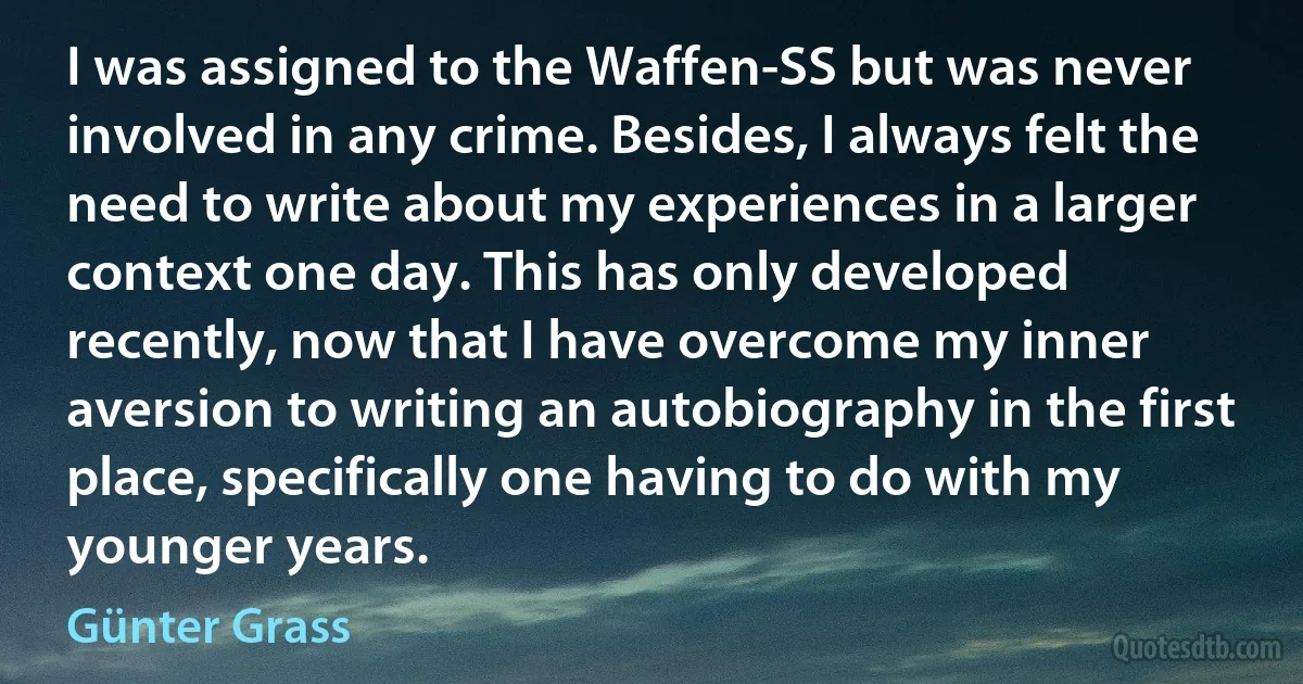 I was assigned to the Waffen-SS but was never involved in any crime. Besides, I always felt the need to write about my experiences in a larger context one day. This has only developed recently, now that I have overcome my inner aversion to writing an autobiography in the first place, specifically one having to do with my younger years. (Günter Grass)