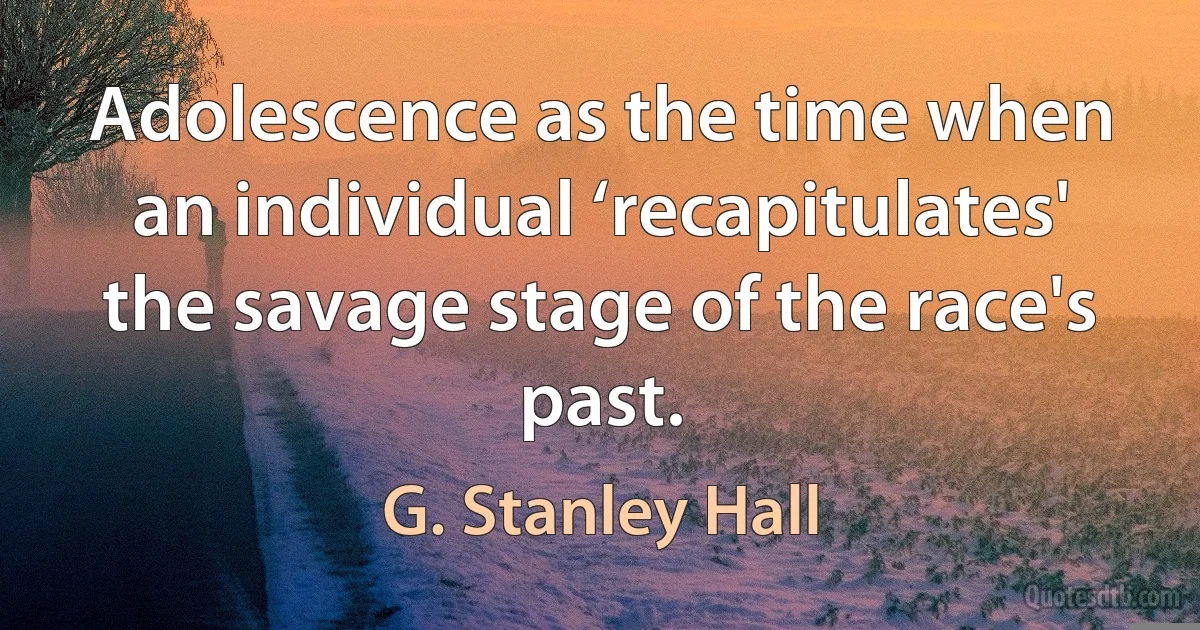 Adolescence as the time when an individual ‘recapitulates' the savage stage of the race's past. (G. Stanley Hall)