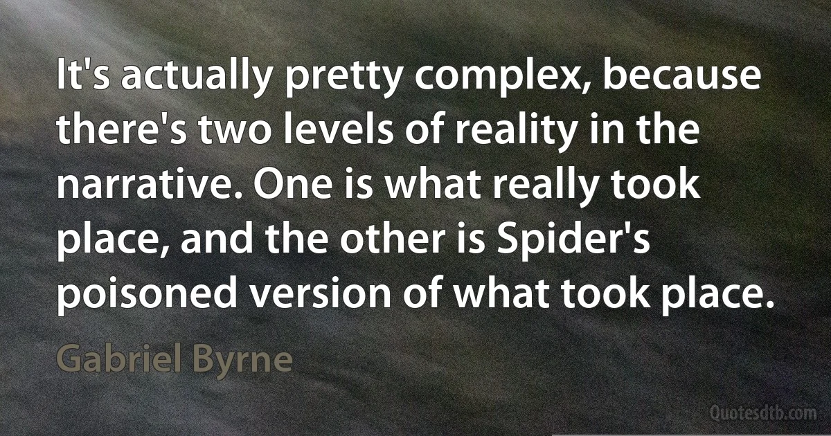 It's actually pretty complex, because there's two levels of reality in the narrative. One is what really took place, and the other is Spider's poisoned version of what took place. (Gabriel Byrne)