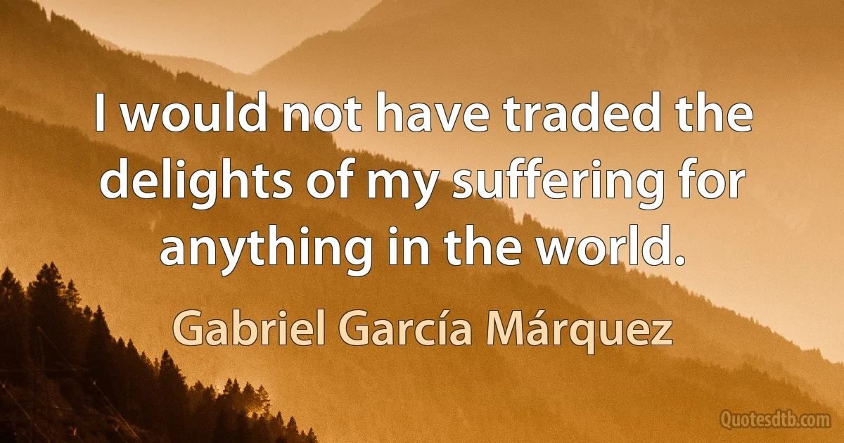 I would not have traded the delights of my suffering for anything in the world. (Gabriel García Márquez)