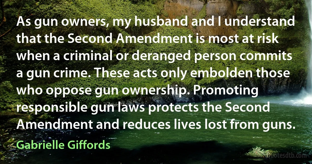 As gun owners, my husband and I understand that the Second Amendment is most at risk when a criminal or deranged person commits a gun crime. These acts only embolden those who oppose gun ownership. Promoting responsible gun laws protects the Second Amendment and reduces lives lost from guns. (Gabrielle Giffords)