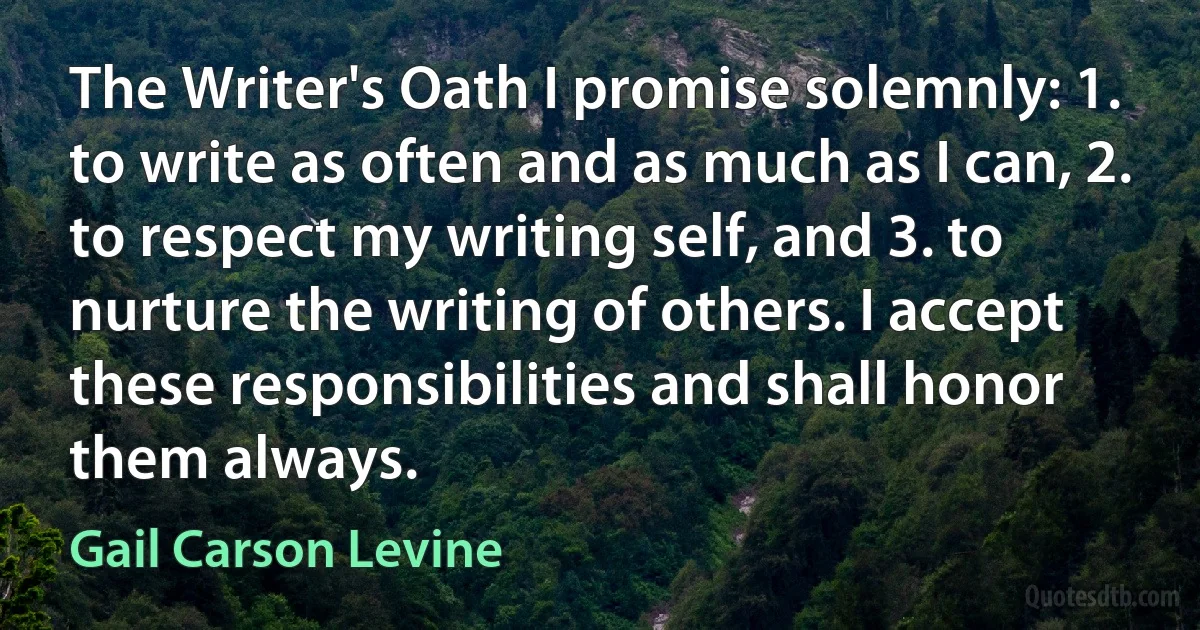 The Writer's Oath I promise solemnly: 1. to write as often and as much as I can, 2. to respect my writing self, and 3. to nurture the writing of others. I accept these responsibilities and shall honor them always. (Gail Carson Levine)