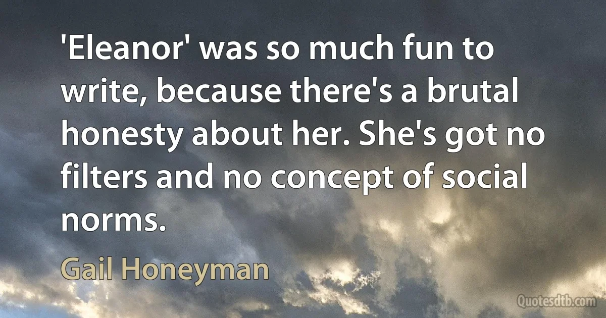 'Eleanor' was so much fun to write, because there's a brutal honesty about her. She's got no filters and no concept of social norms. (Gail Honeyman)