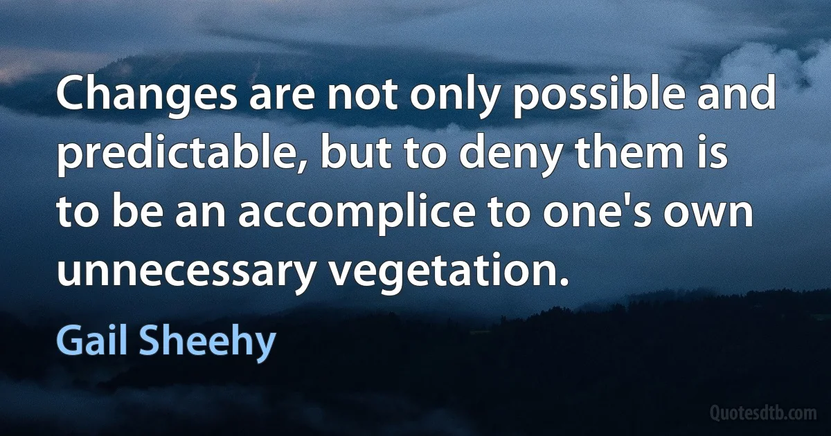 Changes are not only possible and predictable, but to deny them is to be an accomplice to one's own unnecessary vegetation. (Gail Sheehy)