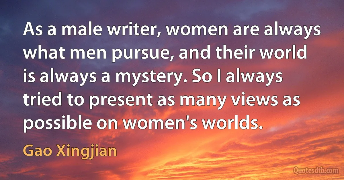 As a male writer, women are always what men pursue, and their world is always a mystery. So I always tried to present as many views as possible on women's worlds. (Gao Xingjian)