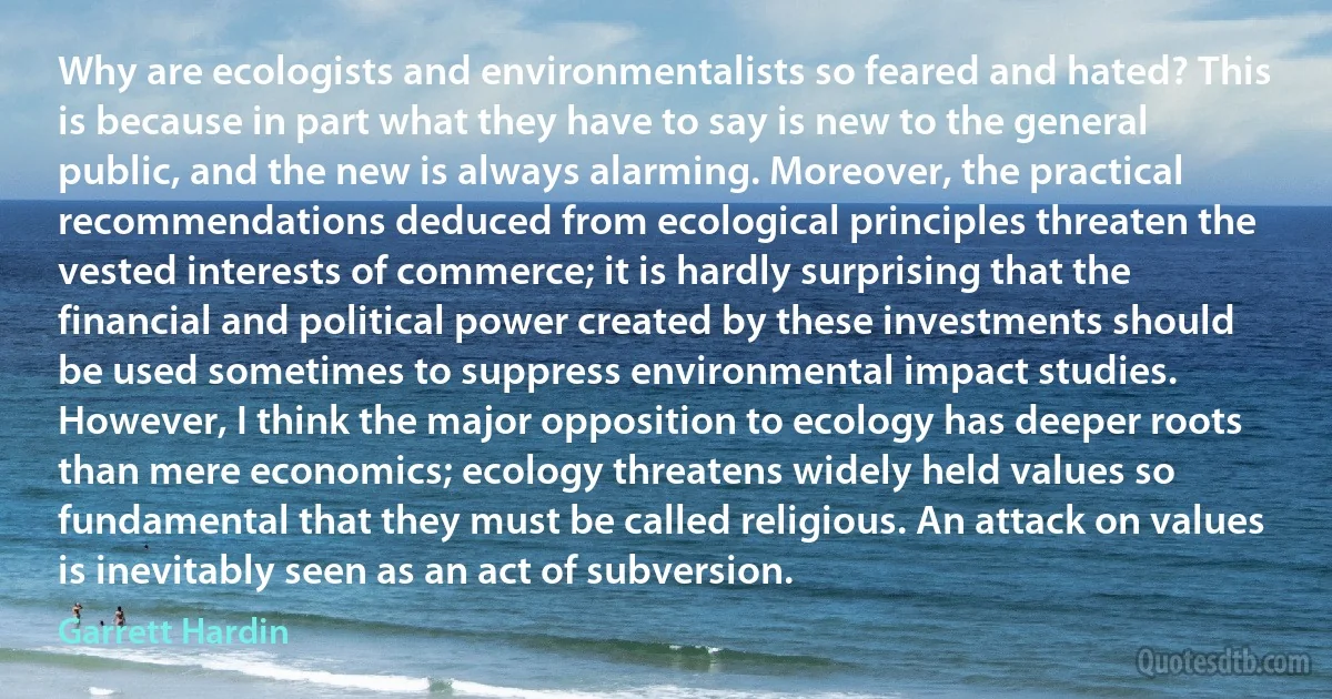 Why are ecologists and environmentalists so feared and hated? This is because in part what they have to say is new to the general public, and the new is always alarming. Moreover, the practical recommendations deduced from ecological principles threaten the vested interests of commerce; it is hardly surprising that the financial and political power created by these investments should be used sometimes to suppress environmental impact studies. However, I think the major opposition to ecology has deeper roots than mere economics; ecology threatens widely held values so fundamental that they must be called religious. An attack on values is inevitably seen as an act of subversion. (Garrett Hardin)