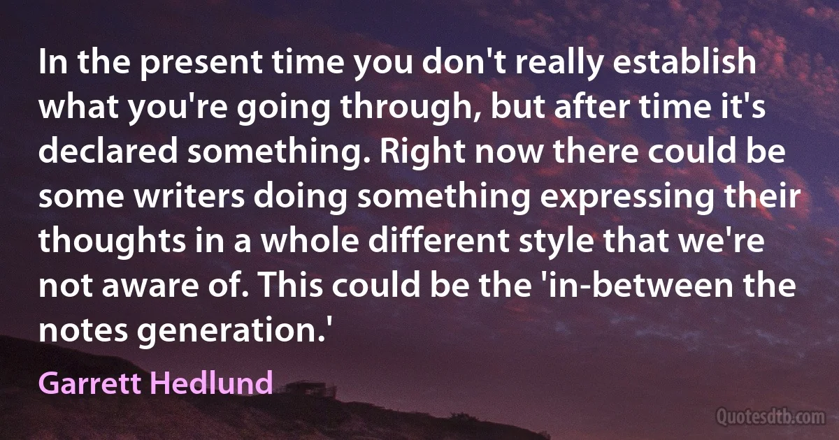 In the present time you don't really establish what you're going through, but after time it's declared something. Right now there could be some writers doing something expressing their thoughts in a whole different style that we're not aware of. This could be the 'in-between the notes generation.' (Garrett Hedlund)