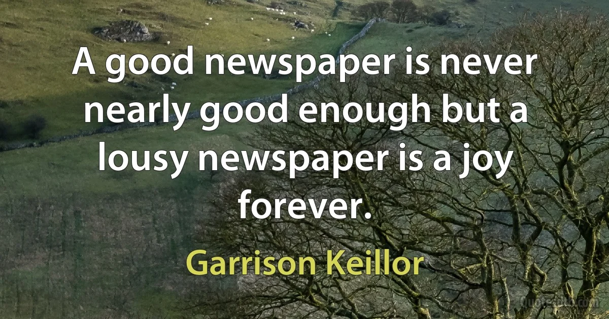 A good newspaper is never nearly good enough but a lousy newspaper is a joy forever. (Garrison Keillor)