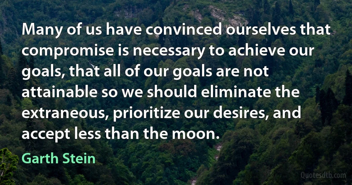 Many of us have convinced ourselves that compromise is necessary to achieve our goals, that all of our goals are not attainable so we should eliminate the extraneous, prioritize our desires, and accept less than the moon. (Garth Stein)