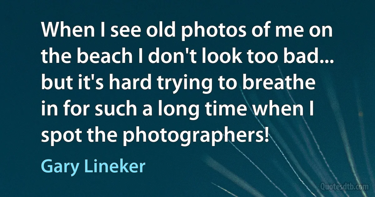 When I see old photos of me on the beach I don't look too bad... but it's hard trying to breathe in for such a long time when I spot the photographers! (Gary Lineker)