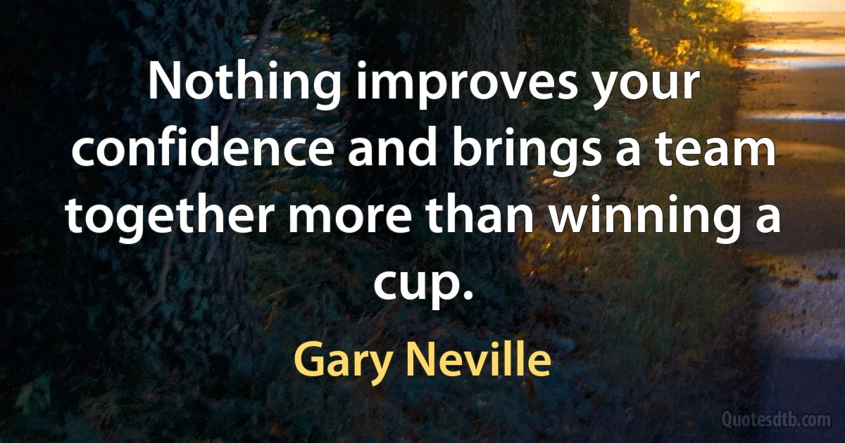 Nothing improves your confidence and brings a team together more than winning a cup. (Gary Neville)