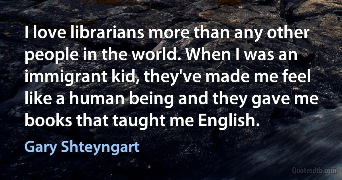 I love librarians more than any other people in the world. When I was an immigrant kid, they've made me feel like a human being and they gave me books that taught me English. (Gary Shteyngart)