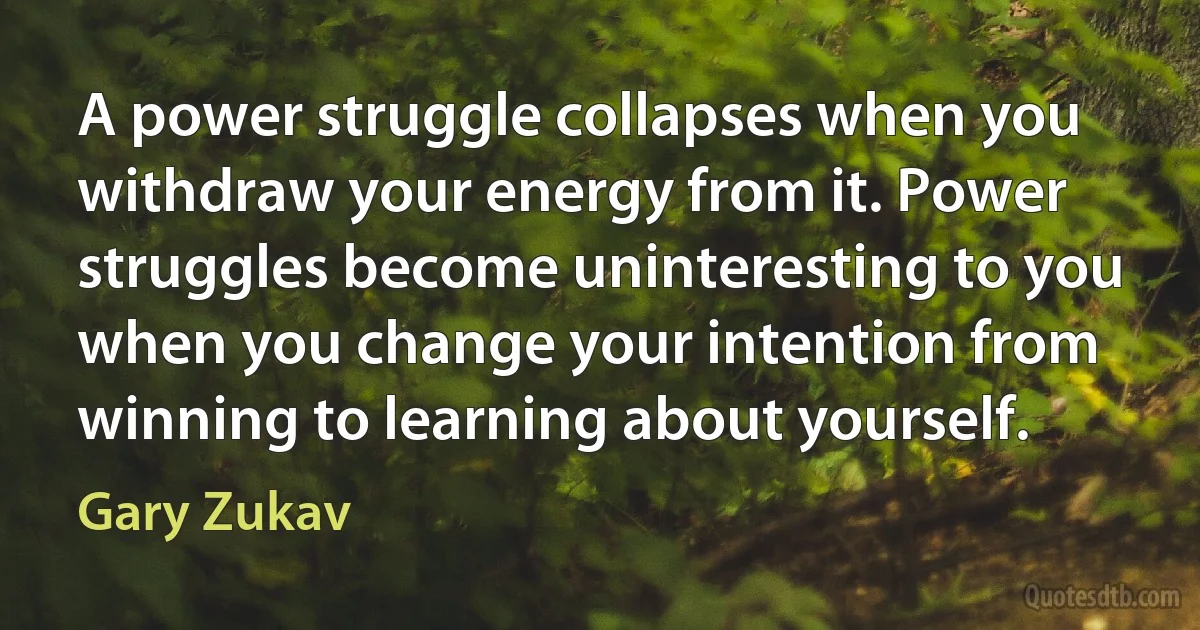 A power struggle collapses when you withdraw your energy from it. Power struggles become uninteresting to you when you change your intention from winning to learning about yourself. (Gary Zukav)