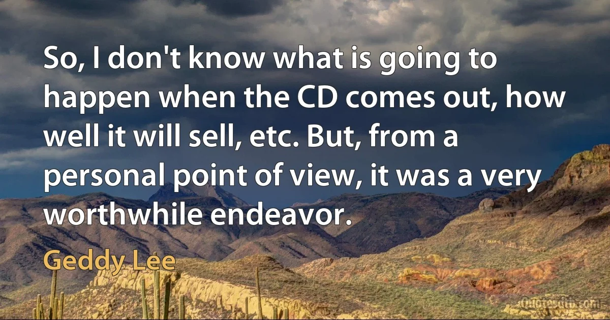 So, I don't know what is going to happen when the CD comes out, how well it will sell, etc. But, from a personal point of view, it was a very worthwhile endeavor. (Geddy Lee)