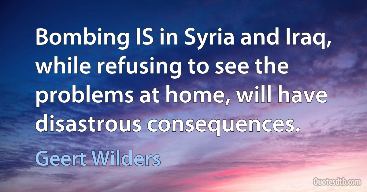 Bombing IS in Syria and Iraq, while refusing to see the problems at home, will have disastrous consequences. (Geert Wilders)