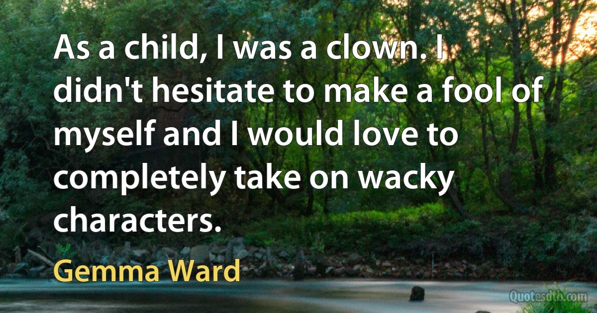 As a child, I was a clown. I didn't hesitate to make a fool of myself and I would love to completely take on wacky characters. (Gemma Ward)