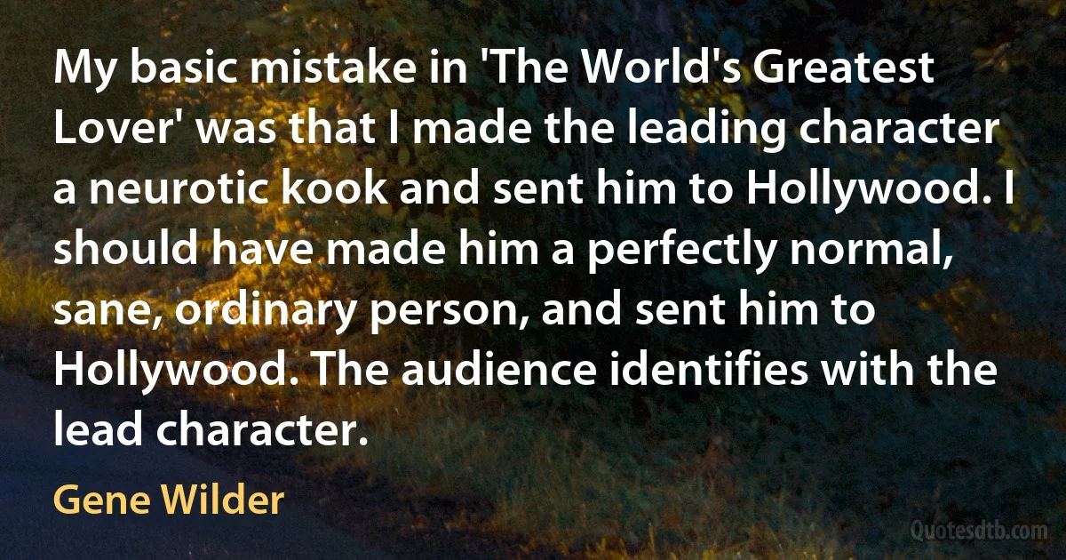 My basic mistake in 'The World's Greatest Lover' was that I made the leading character a neurotic kook and sent him to Hollywood. I should have made him a perfectly normal, sane, ordinary person, and sent him to Hollywood. The audience identifies with the lead character. (Gene Wilder)