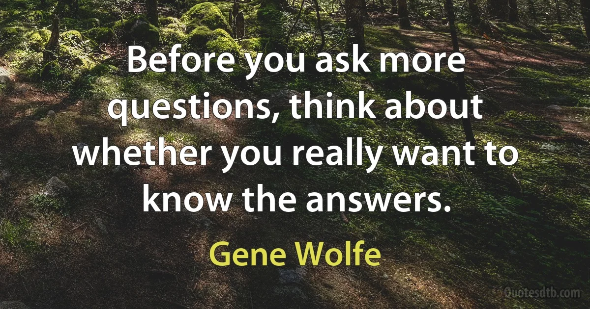 Before you ask more questions, think about whether you really want to know the answers. (Gene Wolfe)