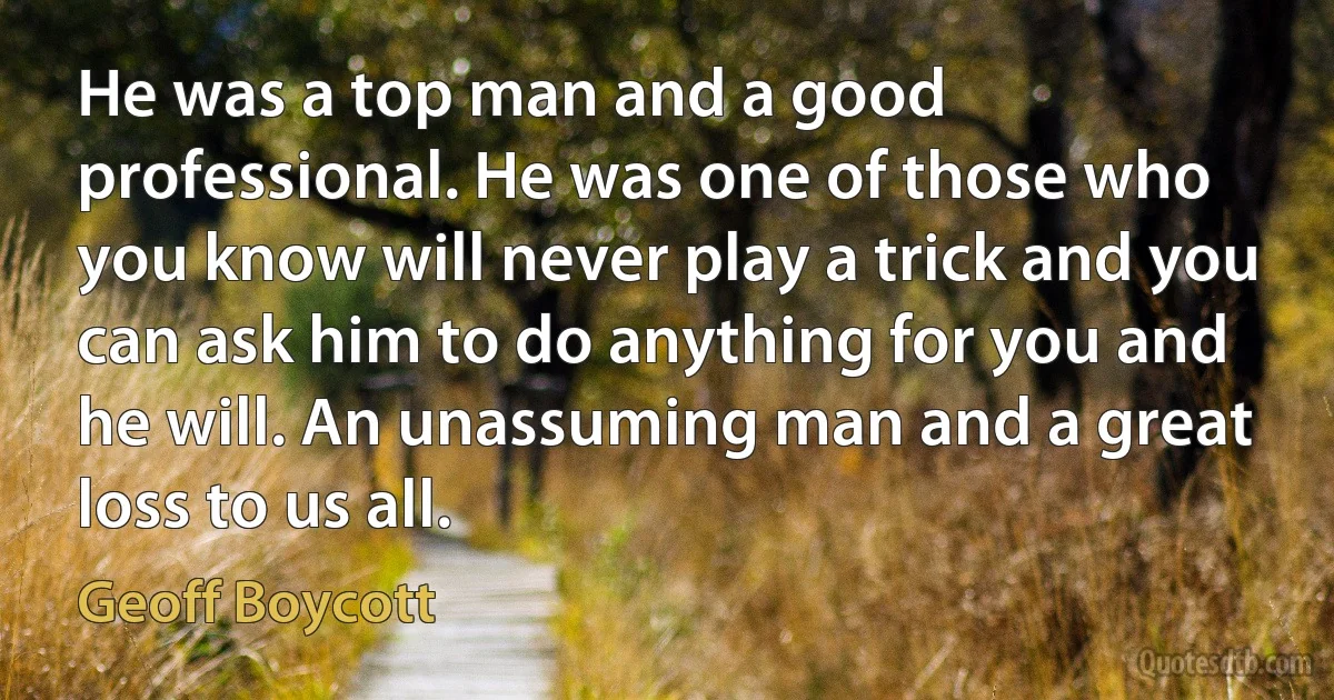 He was a top man and a good professional. He was one of those who you know will never play a trick and you can ask him to do anything for you and he will. An unassuming man and a great loss to us all. (Geoff Boycott)